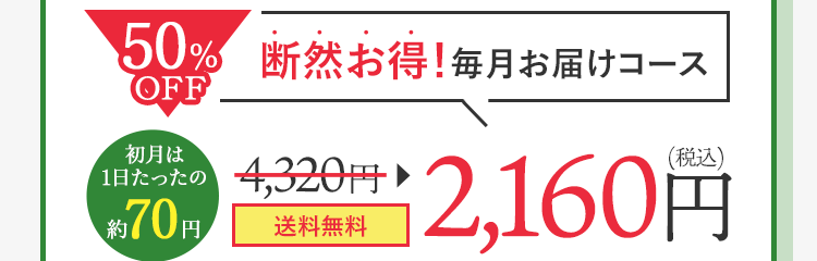 毎月お届けコース 初月は1日たったの約70円 4,320円が2,160円（税込） 20％OFF まずは1ヵ月お試し！ 1日あたり約111円 3,456円（税込）