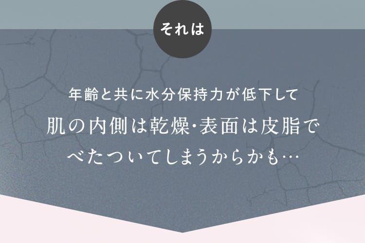 それは年齢と共に水分保持力が低下して肌の内側は乾燥・表面は皮脂でべたついてしまうからかも…