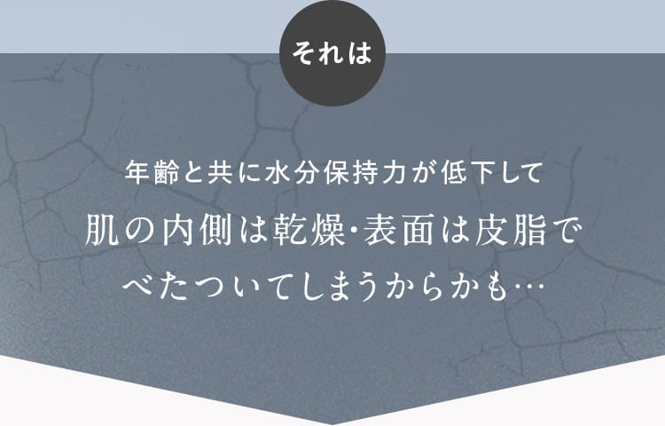 それは年齢と共に水分保持力が低下して肌の内側は乾燥・表面は皮脂でべたついてしまうからかも…