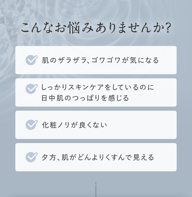 こんなお悩みありませんか？ 肌のザラザラ、ゴワゴワが気になる しっかりスキンケアをしているのに日中肌のつっぱりを感じる 化粧ノリが良くない 夕方、肌がどんよりくすんで見える