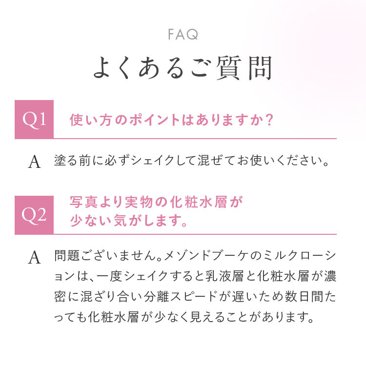 FAQ よくあるご質問 Q1.使い方のポイントはありますか？ A.塗る前に必ずシェイクして混ぜてお使いください。 Q2.写真より実物の化粧水層が少ない気がします。 A.問題ございません。メゾンドブーケのミルクローションは、一度シェイクすると乳液層と化粧水層が濃密に混ざり合い分離スピードが遅いため数日間たっても化粧水層が少なく見えることがあります。